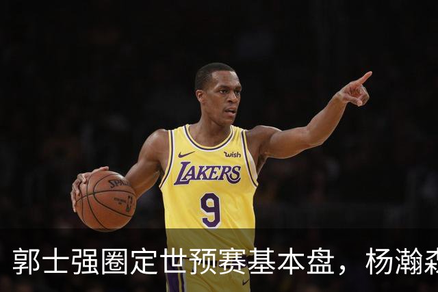 郭士强圈定世预赛基本盘，杨瀚森回归补齐内线拼图，徐杰有新动向！